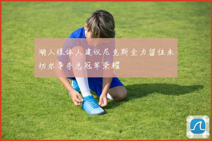 湖人媒体人建议尼克斯全力留住米切尔争夺总冠军荣耀