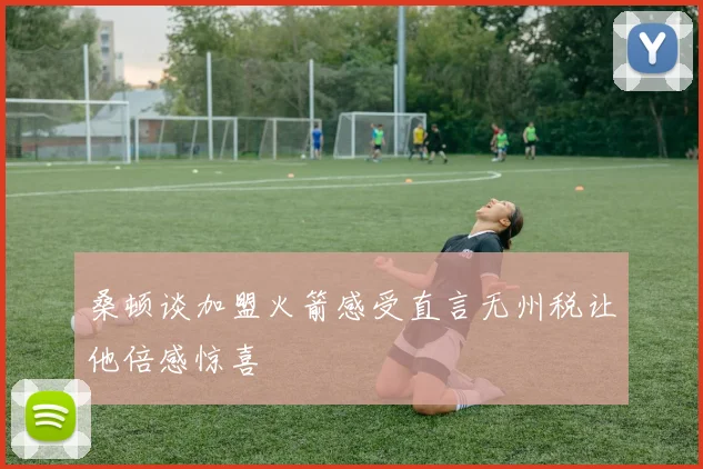 桑顿谈加盟火箭感受直言无州税让他倍感惊喜