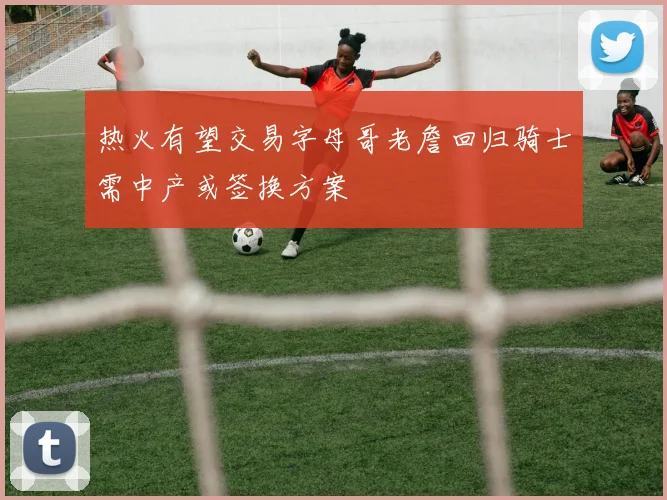 热火有望交易字母哥老詹回归骑士需中产或签换方案