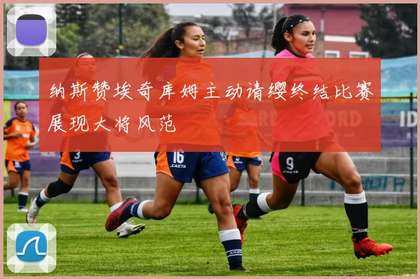 纳斯赞埃奇库姆主动请缨终结比赛展现大将风范