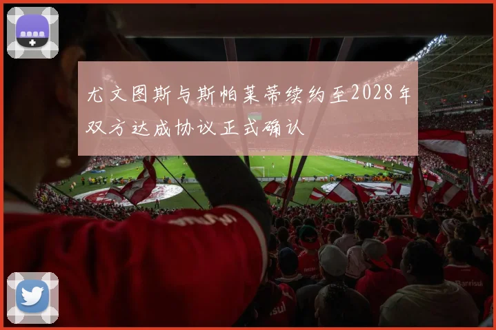 尤文图斯与斯帕莱蒂续约至2028年双方达成协议正式确认