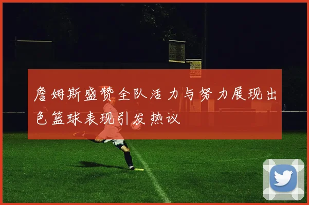 詹姆斯盛赞全队活力与努力展现出色篮球表现引发热议