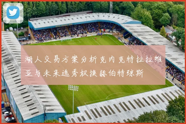 湖人交易方案分析克内克特拉拉维亚与未来选秀权换赫伯特琼斯