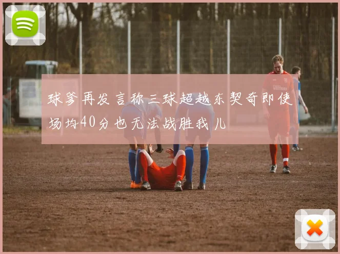 球爹再发言称三球超越东契奇即使场均40分也无法战胜我儿