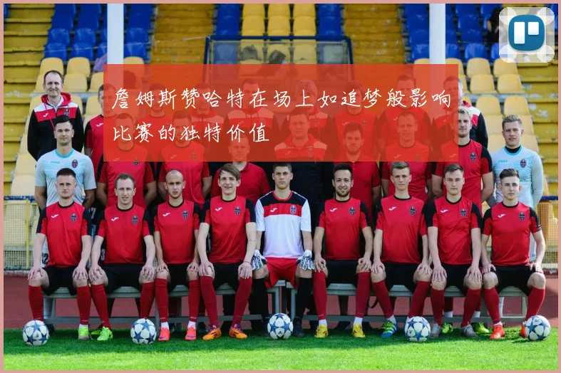 詹姆斯赞哈特在场上如追梦般影响比赛的独特价值