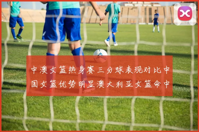 中澳女篮热身赛三分球表现对比中国女篮优势明显澳大利亚女篮命中率低下