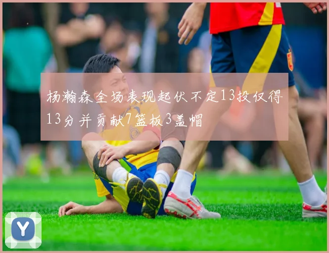 杨瀚森全场表现起伏不定13投仅得13分并贡献7篮板3盖帽