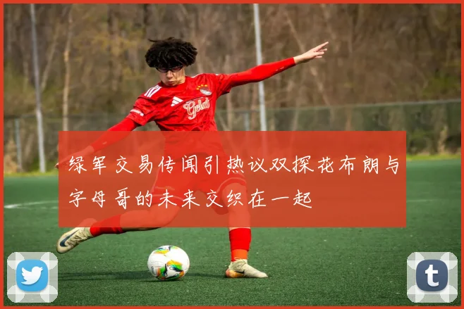 绿军交易传闻引热议双探花布朗与字母哥的未来交织在一起