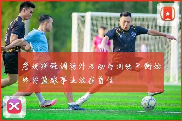 詹姆斯强调场外活动与训练平衡始终将篮球事业放在首位