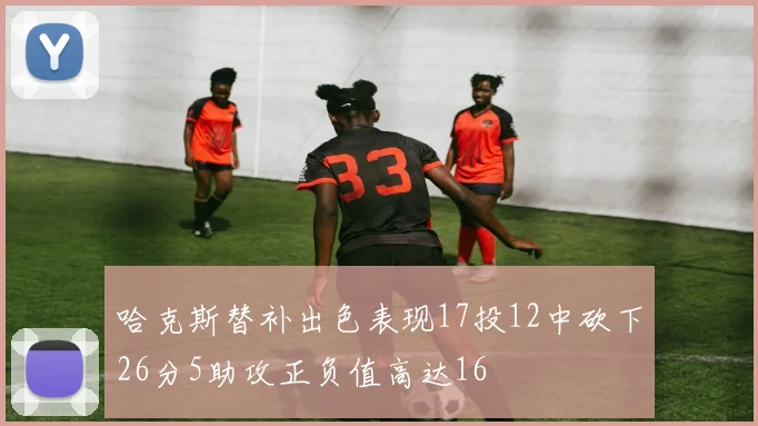 哈克斯替补出色表现17投12中砍下26分5助攻正负值高达16