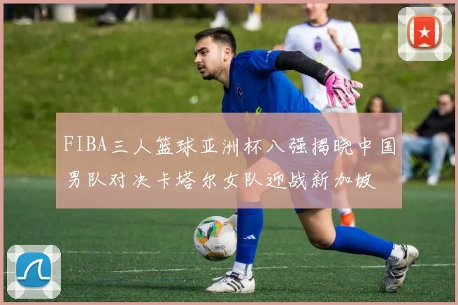 FIBA三人篮球亚洲杯八强揭晓中国男队对决卡塔尔女队迎战新加坡