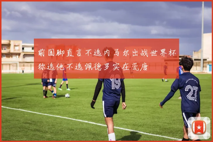 前国脚直言不选内马尔出战世界杯称选他不选佩德罗实在荒唐