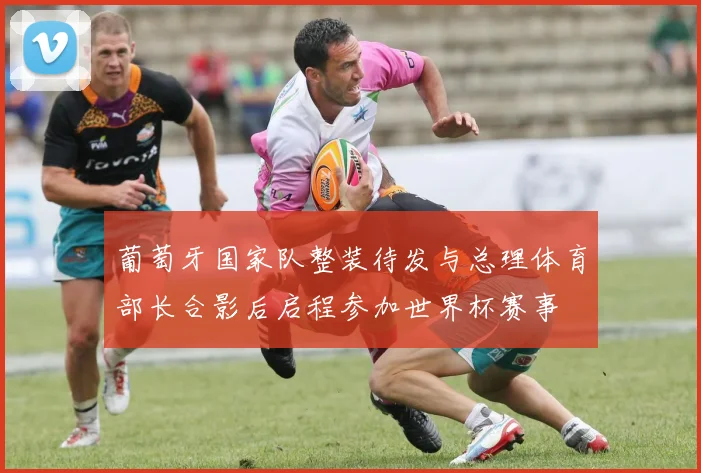 葡萄牙国家队整装待发与总理体育部长合影后启程参加世界杯赛事