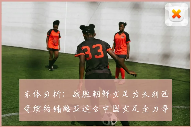 东体分析：战胜朝鲜女足为米利西奇续约铺路亚运会中国女足全力争金