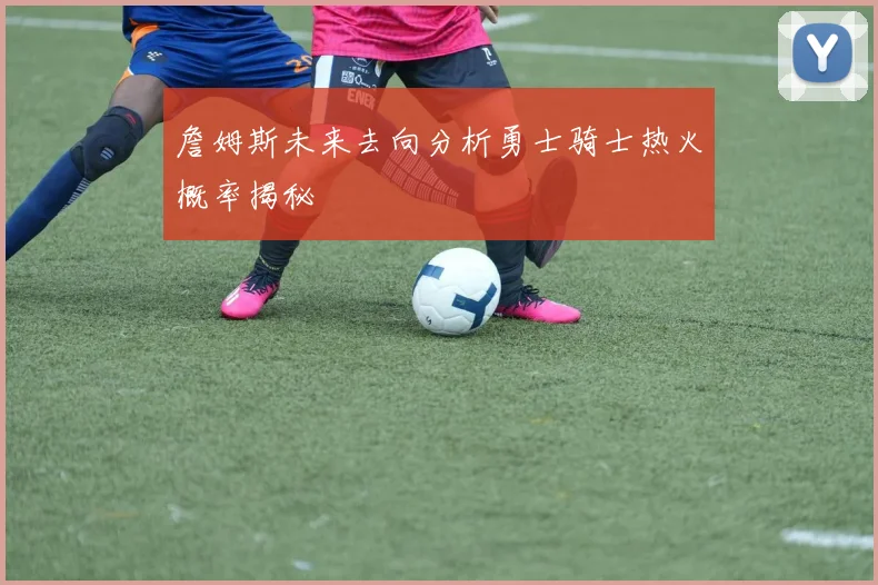 詹姆斯未来去向分析勇士骑士热火概率揭秘