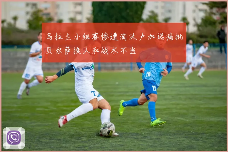 乌拉圭小组赛惨遭淘汰卢加诺痛批贝尔萨换人和战术不当