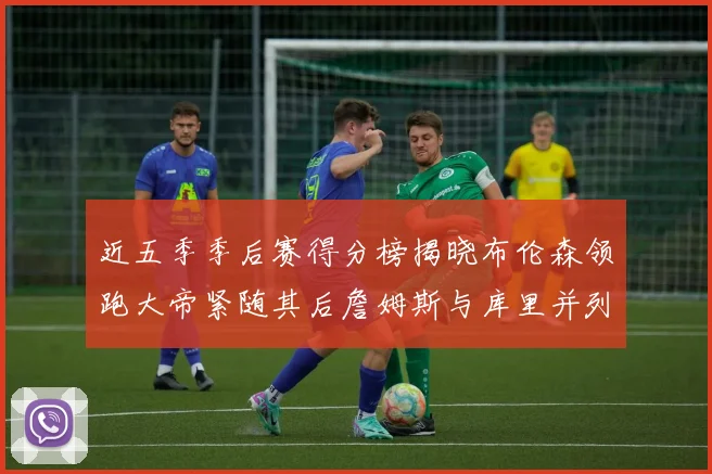 近五季季后赛得分榜揭晓布伦森领跑大帝紧随其后詹姆斯与库里并列第四