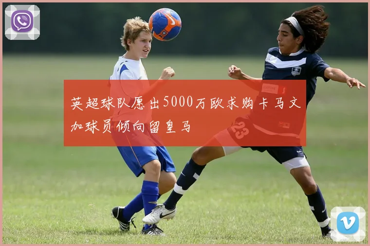 英超球队愿出5000万欧求购卡马文加球员倾向留皇马