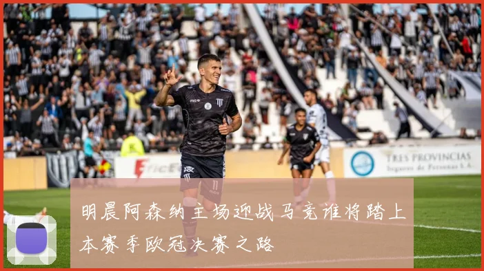 明晨阿森纳主场迎战马竞谁将踏上本赛季欧冠决赛之路