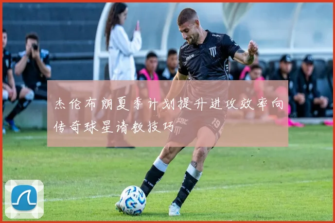 杰伦布朗夏季计划提升进攻效率向传奇球星请教技巧
