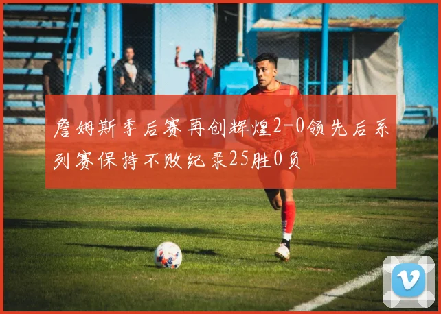 詹姆斯季后赛再创辉煌2-0领先后系列赛保持不败纪录25胜0负